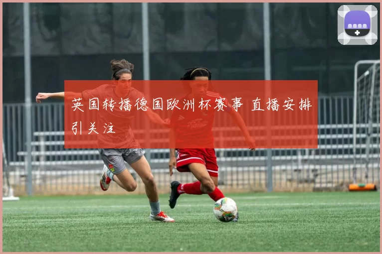 英国转播德国欧洲杯赛事 直播安排引关注
