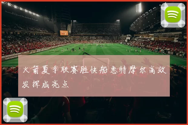 火箭夏季联赛胜快船惠特摩尔高效发挥成亮点