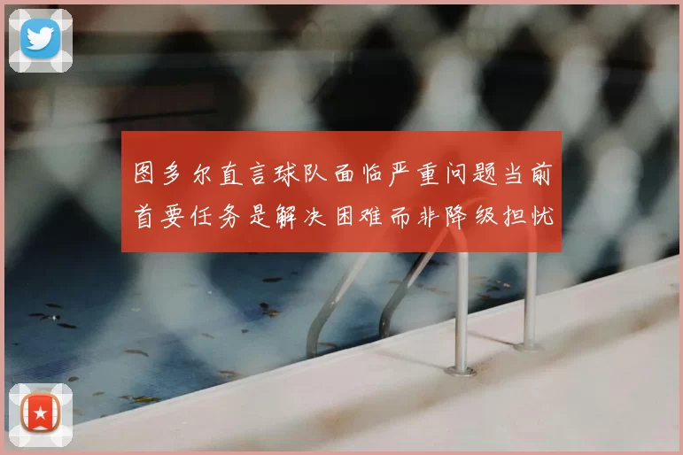 图多尔直言球队面临严重问题当前首要任务是解决困难而非降级担忧