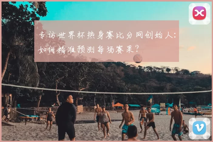 专访世界杯热身赛比分网创始人:如何精准预测每场赛果?