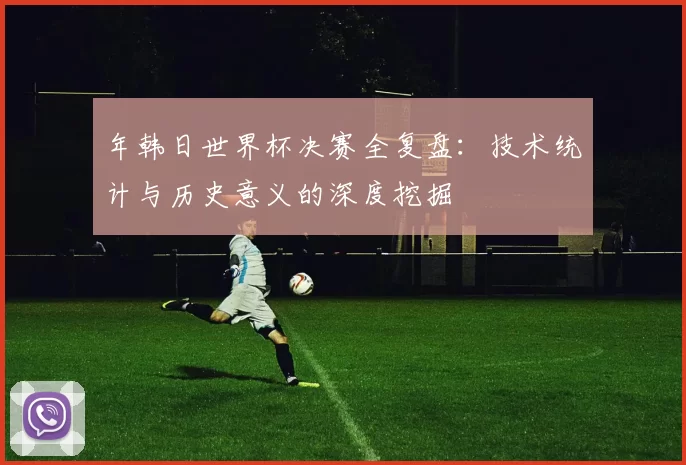 年韩日世界杯决赛全复盘：技术统计与历史意义的深度挖掘