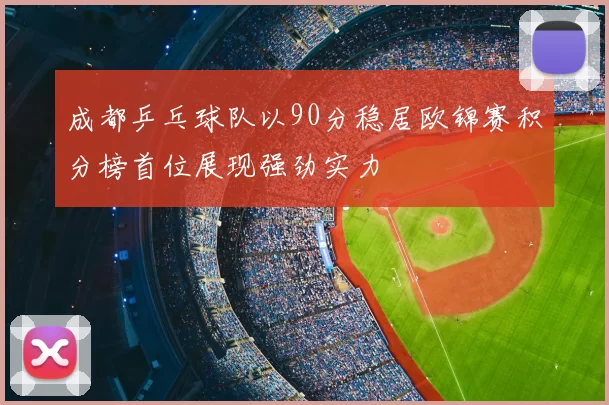 成都乒乓球队以90分稳居欧锦赛积分榜首位展现强劲实力