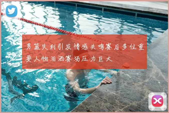 男篮失利引发情感共鸣赛后多位重要人物泪洒赛场压力巨大