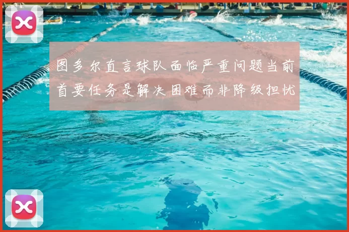 图多尔直言球队面临严重问题当前首要任务是解决困难而非降级担忧