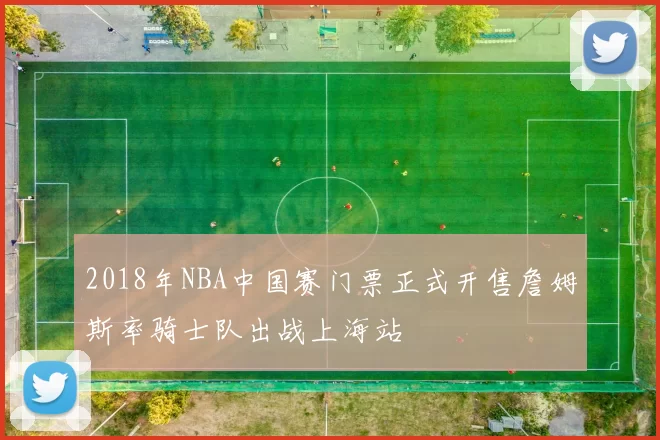 2018年NBA中国赛门票正式开售詹姆斯率骑士队出战上海站