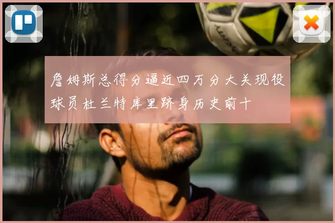 詹姆斯总得分逼近四万分大关现役球员杜兰特库里跻身历史前十