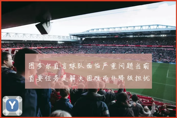 图多尔直言球队面临严重问题当前首要任务是解决困难而非降级担忧