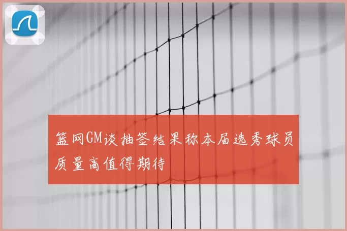 篮网GM谈抽签结果称本届选秀球员质量高值得期待