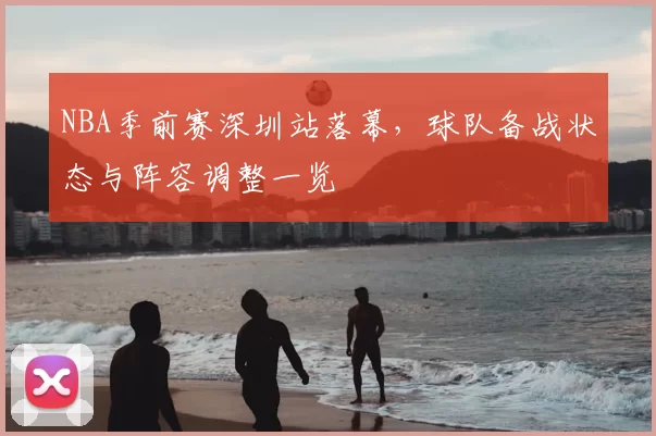 NBA季前赛深圳站落幕，球队备战状态与阵容调整一览