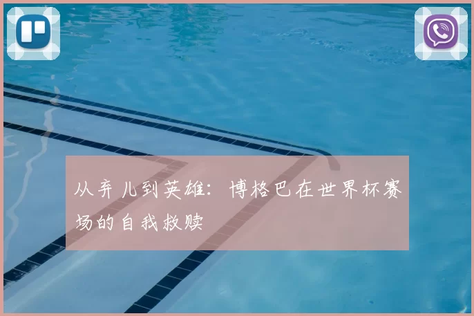 从弃儿到英雄：博格巴在世界杯赛场的自我救赎