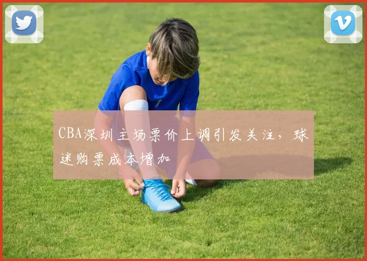 CBA深圳主场票价上调引发关注，球迷购票成本增加