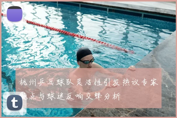 杭州乒乓球队灵活性引发热议专家观点与球迷反响交锋分析
