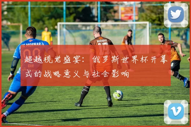 超越视觉盛宴：俄罗斯世界杯开幕式的战略意义与社会影响