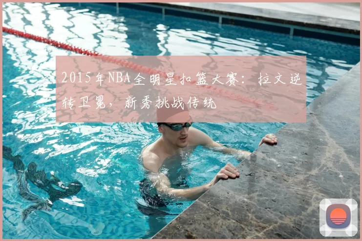 2015年NBA全明星扣篮大赛：拉文逆转卫冕，新秀挑战传统