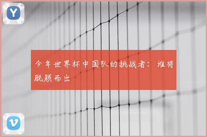 今年世界杯中国队的挑战者：谁将脱颖而出