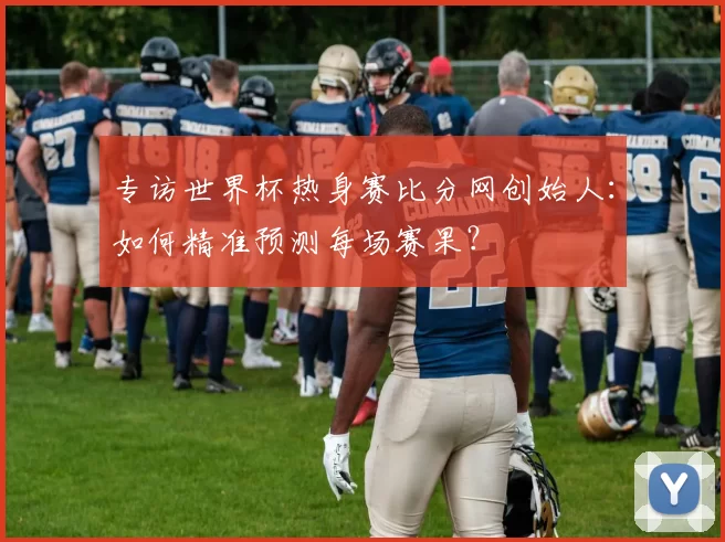 专访世界杯热身赛比分网创始人：如何精准预测每场赛果？