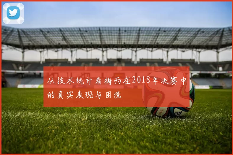 从技术统计看梅西在2018年决赛中的真实表现与困境