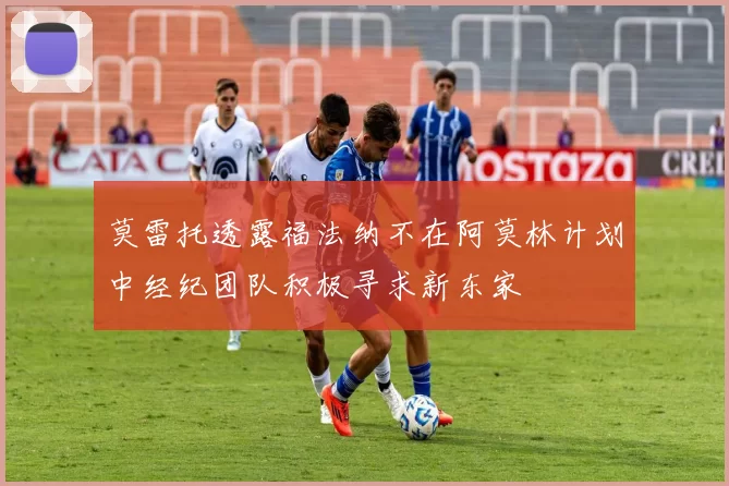 莫雷托透露福法纳不在阿莫林计划中经纪团队积极寻求新东家