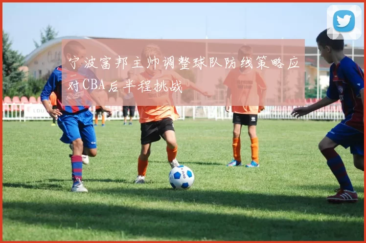 宁波富邦主帅调整球队防线策略应对CBA后半程挑战