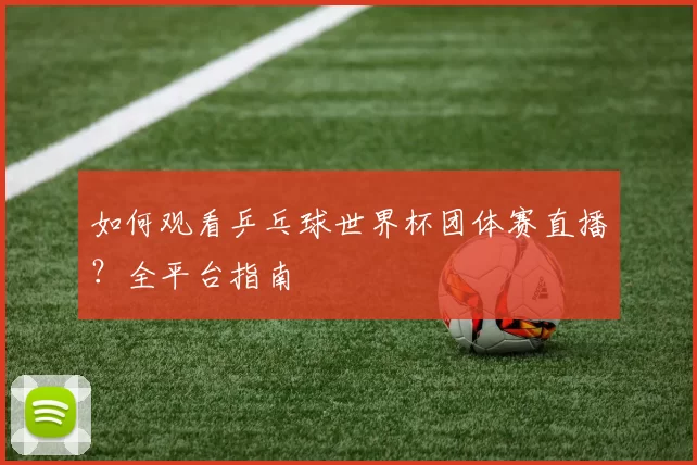如何观看乒乓球世界杯团体赛直播？全平台指南