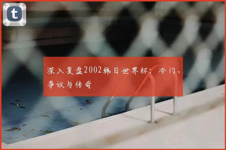 深入复盘2002韩日世界杯:冷门、争议与传奇