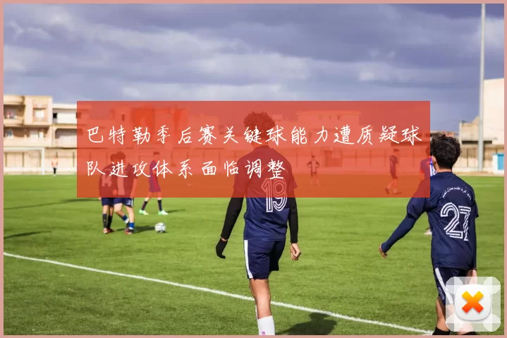 巴特勒季后赛关键球能力遭质疑球队进攻体系面临调整