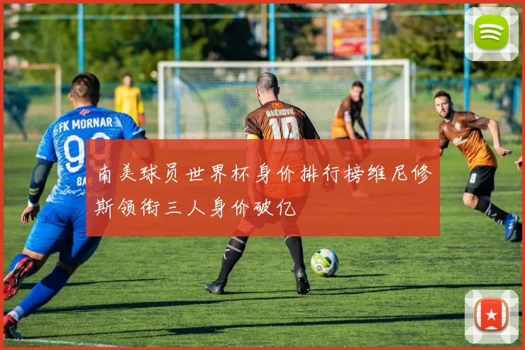 南美球员世界杯身价排行榜维尼修斯领衔三人身价破亿