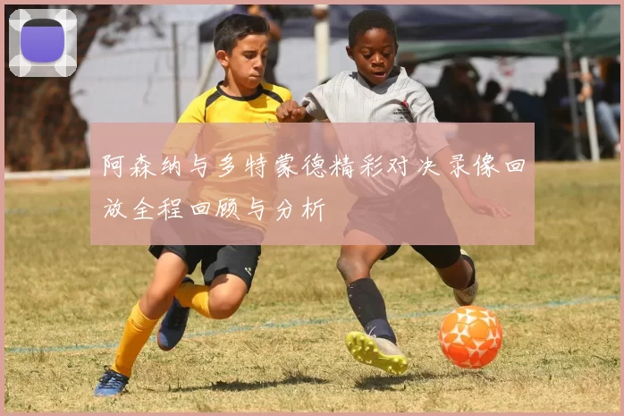 阿森纳与多特蒙德精彩对决录像回放全程回顾与分析