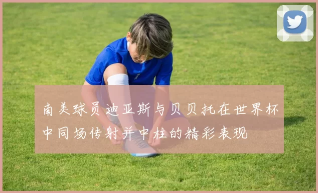 南美球员迪亚斯与贝贝托在世界杯中同场传射并中柱的精彩表现