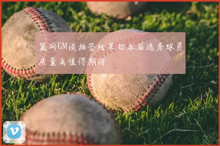 篮网GM谈抽签结果称本届选秀球员质量高值得期待