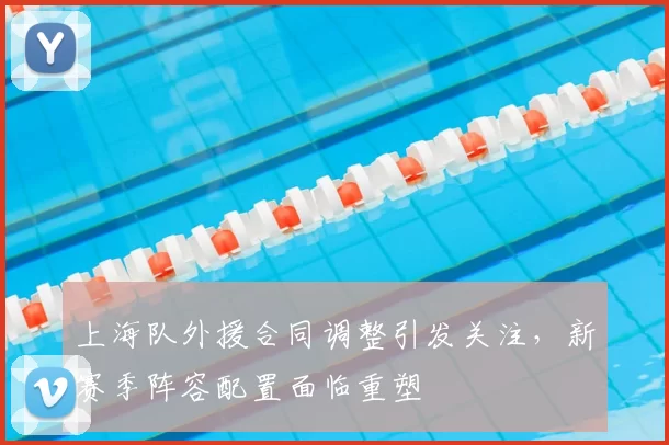 上海队外援合同调整引发关注，新赛季阵容配置面临重塑