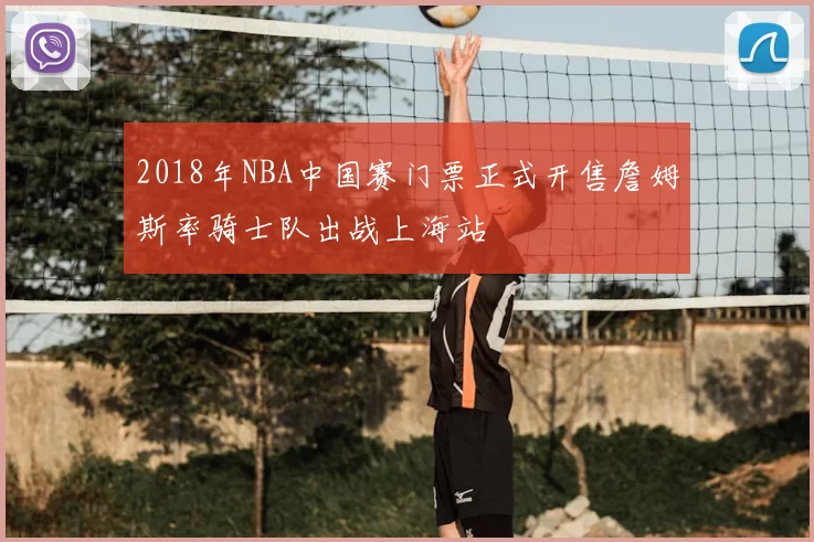 2018年NBA中国赛门票正式开售詹姆斯率骑士队出战上海站