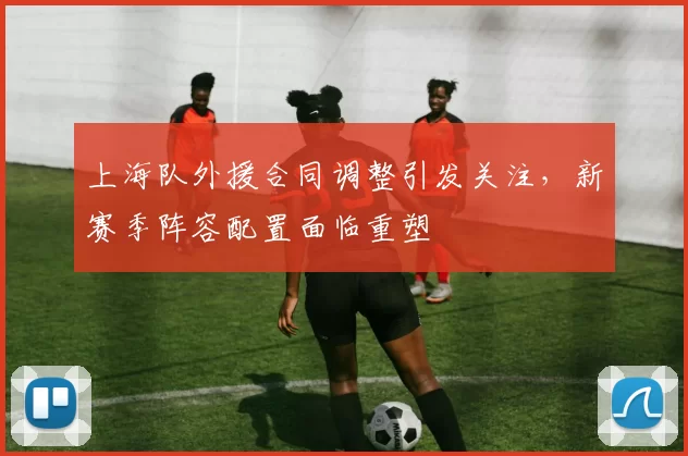 上海队外援合同调整引发关注，新赛季阵容配置面临重塑
