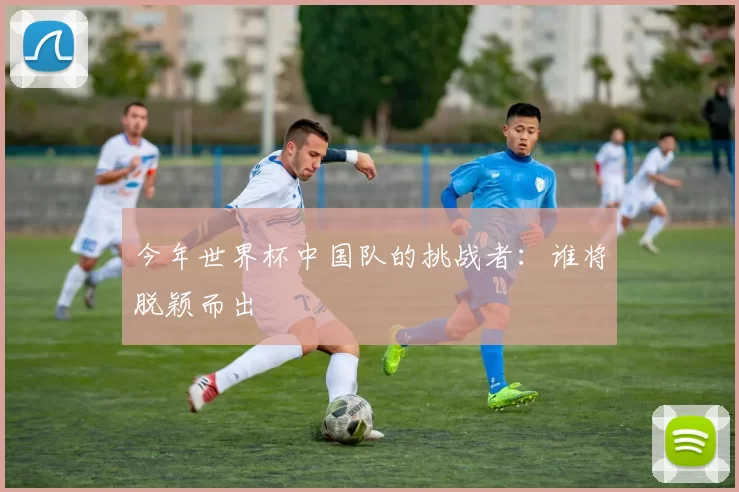今年世界杯中国队的挑战者：谁将脱颖而出