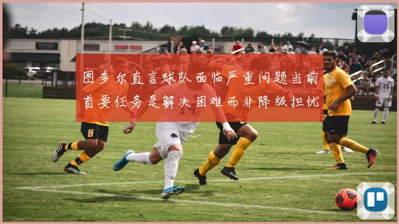 图多尔直言球队面临严重问题当前首要任务是解决困难而非降级担忧
