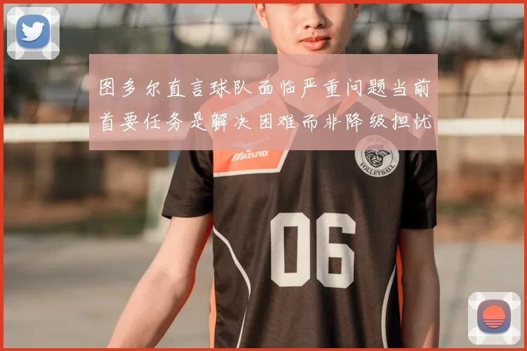图多尔直言球队面临严重问题当前首要任务是解决困难而非降级担忧
