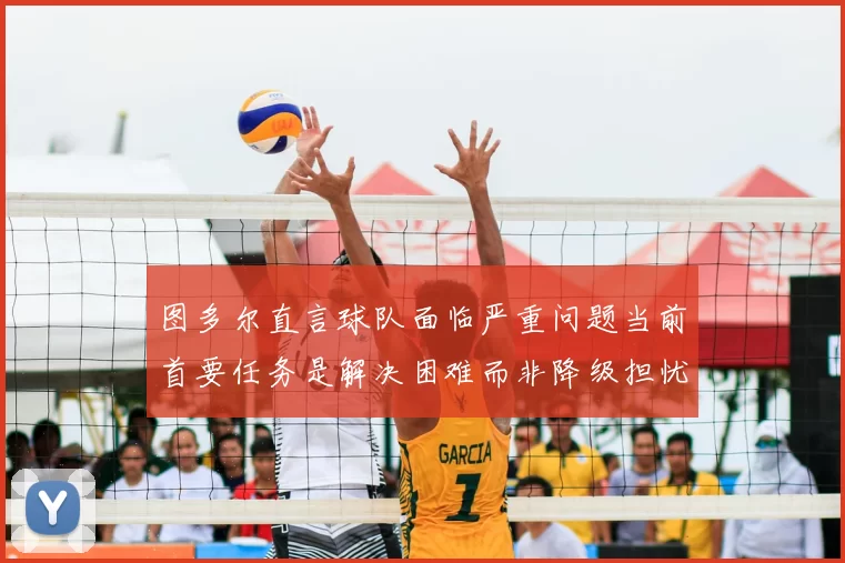 图多尔直言球队面临严重问题当前首要任务是解决困难而非降级担忧