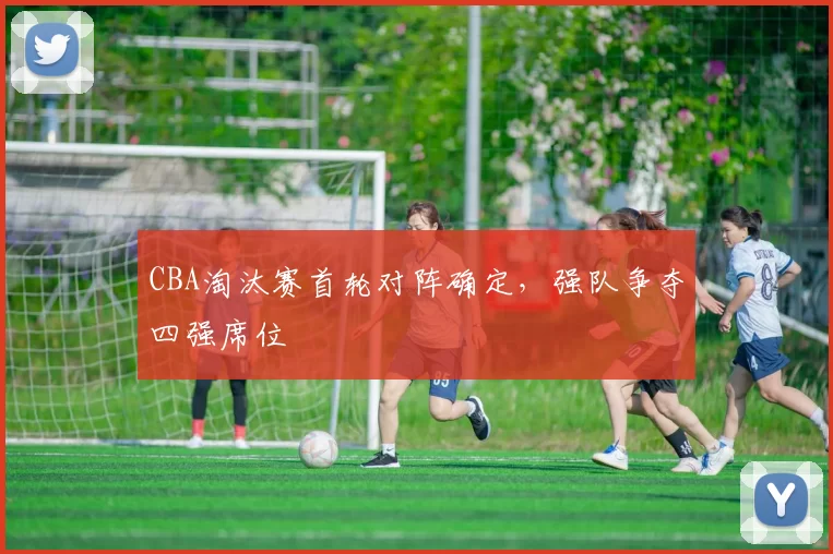 CBA淘汰赛首轮对阵确定，强队争夺四强席位