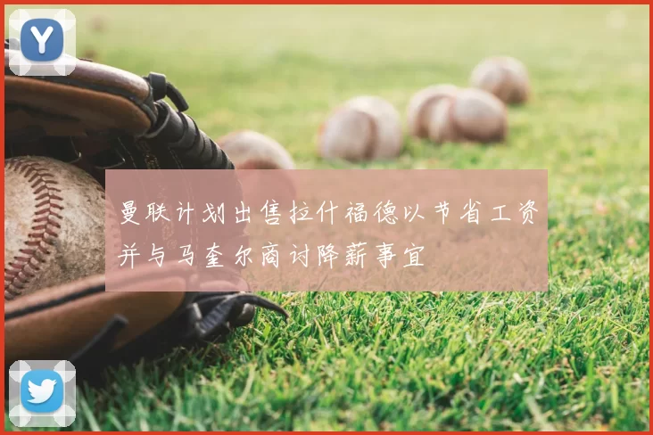 曼联计划出售拉什福德以节省工资并与马奎尔商讨降薪事宜