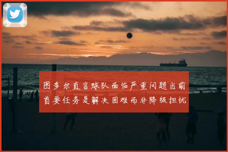 图多尔直言球队面临严重问题当前首要任务是解决困难而非降级担忧