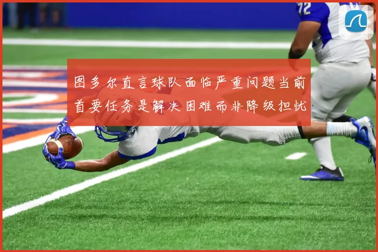 图多尔直言球队面临严重问题当前首要任务是解决困难而非降级担忧