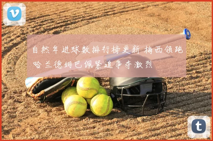 自然年进球数排行榜更新 梅西领跑 哈兰德姆巴佩紧追争夺激烈