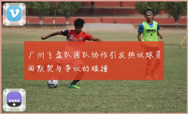 广州飞盘队团队协作引发热议球员间默契与争议的碰撞