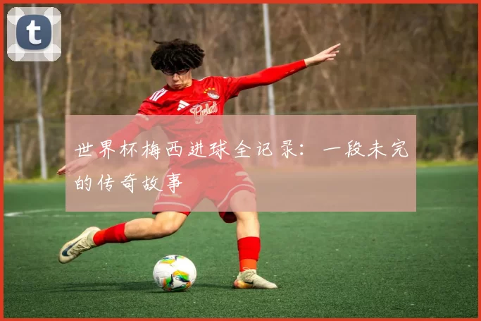 世界杯梅西进球全记录:一段未完的传奇故事