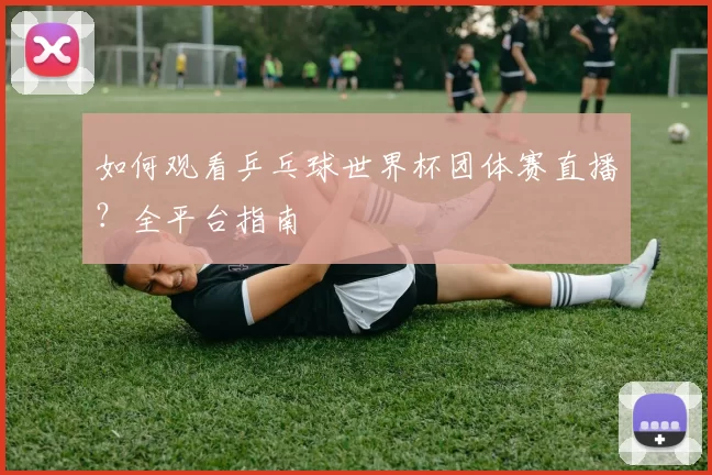 如何观看乒乓球世界杯团体赛直播?全平台指南