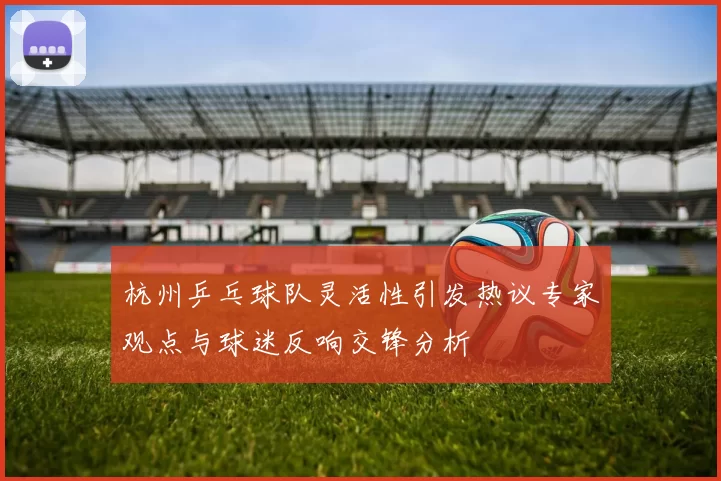 杭州乒乓球队灵活性引发热议专家观点与球迷反响交锋分析