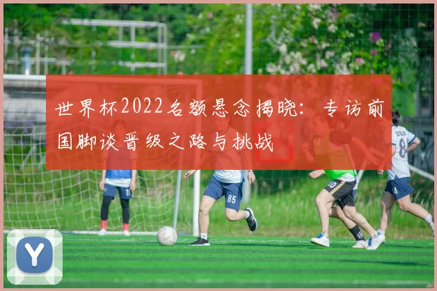 世界杯2022名额悬念揭晓：专访前国脚谈晋级之路与挑战