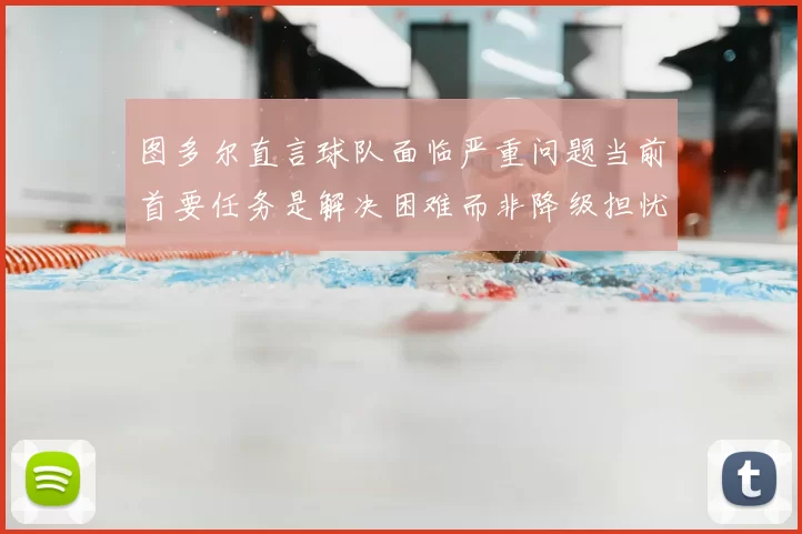 图多尔直言球队面临严重问题当前首要任务是解决困难而非降级担忧