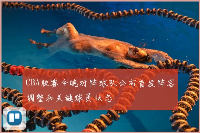 CBA联赛今晚对阵球队公布首发阵容调整和关键球员状态