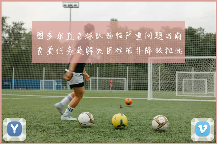 图多尔直言球队面临严重问题当前首要任务是解决困难而非降级担忧